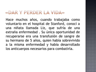 Hace muchos años, cuando trabajaba como
voluntario en el hospital de Stanford, conocí a
una niñata llamada Liz, que sufría de una
extraña enfermedad . Su única oportunidad de
recuperarse era una transfusión de sangre de
su hermano de 5 años, quien había sobrevivido
a la misma enfermedad y había desarrollado
los anticuerpos necesarios para combatirla.
 