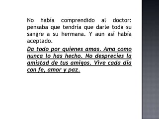No había comprendido al doctor:
pensaba que tendría que darle toda su
sangre a su hermana. Y aun así había
aceptado.
Da todo por quienes amas. Ama como
nunca lo has hecho. No desprecies la
amistad de tus amigos. Vive cada día
con fe, amor y paz.
 