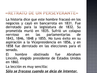 La historia dice que este hombre fracasó en los
negocios y cayó en bancarrota en 1831. Fue
derrotado para la legislatura de 1832. Su
prometida murió en 1835. Sufrió un colapso
nervioso en las parlamentarias de
1843, 1846, 1848 y 1855. No tuvo éxito en su
aspiración a la Vicepresidencia en 1856, y en
1858 fue derrotado en las elecciones para el
senado.
El hombre obstinado fue Abraham
Lincoln, elegido presidente de Estados Unidos
en 1860.
La lección es muy sencilla:
Sólo se fracasa cuando se deja de intentar.
 