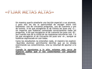Un maestro quería enseñarle una lección especial a sus alumnos,
y para ello les dio la oportunidad de escoger entre tres
exámenes: uno de cincuenta preguntas, uno de cuarenta y uno
de treinta. A los que escogieron el de treinta les puso una «C»,
sin importar que hubieran contestado correctamente todas las
preguntas. A los que escogieron el de cuarenta les puso una «B»,
aun cuando mas de la mitad de las respuestas estuvieran mal. Y a
los que escogieron el de cincuenta les puso una «A», aunque se
hubieran equivocado en casi todas.
Como los estudiantes no entendían nada, el maestro les explicó:
«Queridos alumnos: permítanme decirles que yo no estaba
examinando sus conocimientos, sino su voluntad de apuntar a lo
alto».
Cuando le apuntamos a lo alto, estamos más cerca de
nuestros sueños que si nos conformamos con pequeños
objetivos.
 