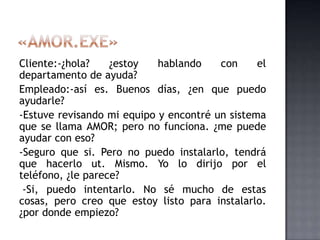 Cliente:-¿hola? ¿estoy hablando con el
departamento de ayuda?
Empleado:-así es. Buenos días, ¿en que puedo
ayudarle?
-Estuve revisando mi equipo y encontré un sistema
que se llama AMOR; pero no funciona. ¿me puede
ayudar con eso?
-Seguro que si. Pero no puedo instalarlo, tendrá
que hacerlo ut. Mismo. Yo lo dirijo por el
teléfono, ¿le parece?
-Si, puedo intentarlo. No sé mucho de estas
cosas, pero creo que estoy listo para instalarlo.
¿por donde empiezo?
 