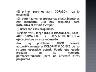 -El primer paso es abrir CORAZÒN. ¿ya lo
encontró?
-Si, pero hay varios programas ejecutándose es
ese momento. ¿No hay problema para
instalarlos al mismo tiempo?
-¿Cuáles son esos programas?
-Déjeme ver… Tengo DOLOR-PASADO.EXE, BAJA-
AUTOESTIMA.EXE Y RESENTIMIENTO.COM
ejecutándose en este momento.
-No hay problema. AMOR borrará
automáticamente a DOLOR-PASADO.EXE de su
sistema operativo actual. Puede que quede
grabado en su memoria
permanentemente, pero no afectará otros
programas.
 