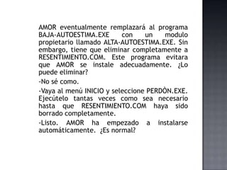 AMOR eventualmente remplazará al programa
BAJA-AUTOESTIMA.EXE con un modulo
propietario llamado ALTA-AUTOESTIMA.EXE. Sin
embargo, tiene que eliminar completamente a
RESENTIMIENTO.COM. Este programa evitara
que AMOR se instale adecuadamente. ¿Lo
puede eliminar?
-No sé como.
-Vaya al menú INICIO y seleccione PERDÒN.EXE.
Ejecútelo tantas veces como sea necesario
hasta que RESENTIMIENTO.COM haya sido
borrado completamente.
-Listo. AMOR ha empezado a instalarse
automáticamente. ¿Es normal?
 