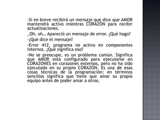 -Si en breve recibirá un mensaje que dice que AMOR
mantendrá activo mientras CORAZÒN para recibir
actualizaciones.
_Oh, oh… Apareció un mensaje de error. ¿Qué hago?
-¿Qué dice el mensaje?
-Error 412. programa no activo en componentes
internos. ¿Qué significa eso?
-No se preocupe, es un problema común. Significa
que AMOR está configurado para ejecutarse en
CORAZONES en corazones externos, pero no ha sido
ejecutado en su propio CORAZÒN. Es una de esas
cosas técnicas de la programación; en términos
sencillos significa que tiene que amar su propio
equipo antes de poder amar a otros.
 