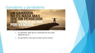 Ganadores y perdedores
 Un ganador sabe que el resultado de las cosas
depende de el.
 Un perdedor cree que la mala suerte existe
 
