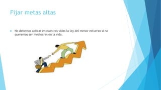 Fijar metas altas
 No debemos aplicar en nuestras vidas la ley del menor esfuerzo si no
queremos ser mediocres en la vida.
 