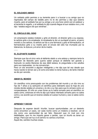 EL SOLDADO AMIGO
Un soldado pidió permiso a su teniente para ir a buscar a su amigo que no
regresaba del campo de batalla pero no le dio permiso y dijo que estaría
muerto, pero el soldado fue por su amigo y en una hora volvió con el cadáver y
el teniente lo regaño, y el soldado le dijo cuando llegue el aun estaba vivo y me
dijo: “estaba seguro de que vendrías”.
EL CÍRCULO DEL ODIO
Un empresario estaba molesto y grito al director, el director grito a su esposa,
la señora grito a la empleada, la empleada le dio un puntapié al perro, el perro
mordió a una señora, la señora se fue a una farmacia y grito al farmacéutico, el
farmacéutico grito a su madre pero el circulo del odio fue irrumpido por la
tolerancia, la dulzura y el amor de la madre.
EL ELEFANTE SUMISO
Siempre que iba al circo veía al elefante atado a una estaca y siempre tenia la
intención de liberarlo pero quería saber porque el elefante tan grande y
fuersudo no podía liberarse de esa débil estaca, le preguntaba a los adultos
pero sus respuestas no me convencían.
Pero un día encontré a alguien inteligente y me dijo que tal vez desde que
havia nacido lo tenían así y el como era bebe no tenia fuerza y de tanto intentar
se dio por vencido.
AMAR EL MUNDO
Un científico vivía preocupado con los problemas del mundo y un día vino su
hijo de 7 años a su santuario el científico para distraerlo saco la hoja de una
revista donde estaba el universo y le dio a su hijo para que lo armara como un
rompecabezas. El niño en unas horas ya lo había armado pero el científico no
sabia como, entonces el niño le dijo que había intentado armarlo pero no sabia
como y se acordó que al reverso estaba el cuerpo humano y eso si sabia como
armar.
APRENDI Y DECIDI
Después de esperar decidí: triunfar, buscar oportunidades ,ver un desierto
como encontrar un oasis, ver cada noche como un misterio a resolver, ver el
día como una oportunidad de ser feliz. Descubrí que mi rival son mis
debilidades, que no me importo ganar o perder, que un triunfo es tener un
amigo. Para que ser luz si el camino no vamos a iluminar.
Aquel día, cambie muchas cosas.
 