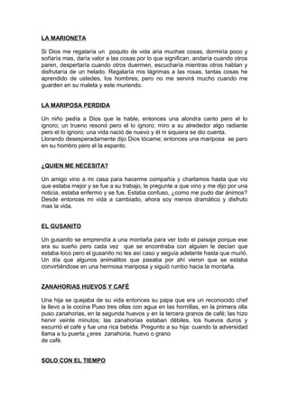 LA MARIONETA
Si Dios me regalaría un poquito de vida aria muchas cosas, dormiría poco y
soñaría mas, daría valor a las cosas por lo que significan, andaría cuando otros
paren, despertaría cuando otros duermen, escucharía mientras otros hablan y
disfrutaría de un helado. Regalaría mis lágrimas a las rosas, tantas cosas he
aprendido de ustedes, los hombres; pero no me servirá mucho cuando me
guarden en su maleta y este muriendo.
LA MARIPOSA PERDIDA
Un niño pedía a Dios que le hable, entonces una alondra canto pero el lo
ignoro; un trueno resonó pero el lo ignoro; miro a su alrededor algo radiante
pero el lo ignoro; una vida nació de nuevo y él ni siquiera se dio cuenta.
Llorando desesperadamente dijo Dios tócame; entonces una mariposa se paro
en su hombro pero el la espanto.
¿QUIEN ME NECESITA?
Un amigo vino a mi casa para hacerme compañía y charlamos hasta que vio
que estaba mejor y se fue a su trabajo, le pregunte a que vino y me dijo por una
noticia, estaba enfermo y se fue. Estaba confuso, ¿como me pudo dar ánimos?
Desde entonces mi vida a cambiado, ahora soy menos dramático y disfruto
mas la vida.
EL GUSANITO
Un gusanito se emprendía a una montaña para ver todo el paisaje porque ese
era su sueño pero cada vez que se encontraba con alguien le decían que
estaba loco pero el gusanito no les así caso y seguía adelante hasta que murió.
Un día que algunos animalitos que pasaba por ahí vieron que se estaba
convirtiéndose en una hermosa mariposa y siguió rumbo hacia la montaña.
ZANAHORIAS HUEVOS Y CAFÉ
Una hija se quejaba de su vida entonces su papa que era un reconocido chef
la llevo a la cocina Puso tres ollas con agua en las hornillas, en la primera olla
puso zanahorias, en la segunda huevos y en la tercera granos de café; las hizo
hervir veinte minutos; las zanahorias estaban débiles, los huevos duros y
escurrió el café y fue una rica bebida. Pregunto a su hija: cuando la adversidad
llama a tu puerta ¿eres zanahoria, huevo o grano
de café.
SOLO CON EL TIEMPO
 