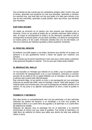 Con el tiempo te das cuenta que los verdaderos amigos valen mucho mas que
el dinero, aprendes que perdonar es mas que disculpar, aprendes a construir
tus caminos hoy, que eres feliz con los que están a tu lado pero añoras a los
que se han marchado, aprendes a pedir perdón, decir que amas, que extrañas
que necesitas.
DAR PARA RECIBIR
Un árabe se encontró en el camino con tres jóvenes que discutían por la
herencia. Como no se podía el árabe dio su camello entonces había treinta y
seis, al mayor le correspondía la mitad y le dio dieciocho camellos al otro le
correspondía la tercera parte y lo dio doce camellos y al ultimo le correspondía
la novena parte y le dio cuatro. Entonces sobraba dos uno era del árabe y el
otro se lo merecía por haberlos ayudado y todos quedaron contentos.
EL PESO DEL RENCOR
El profesor nos pidió papas y una bolsa, teníamos que escribir en la papa a la
persona a la que guardamos rencor y llevar las papas con nosotros una
semana.
Me di cuenta que le ponía importancia a eso mas que a otras cosas y perdonar
a las personas limpiaba mi espíritu. “Con la vara que midas serás medido”
EL MENSAJE DEL ANILLO
Un rey buscaba un mensaje que entrase en su anillo y que lo pudiera ayudar
en momentos de desesperación a él y a sus herederos, entonces un anciano
servidor de su padre le dio un papel doblado con el mensaje y le dijo que solo
lo abriera solo cuando todo allá fracasado.
Ese momento llego, el rey perdió su trono y era perseguido por sus enemigos
entonces se acordó del anillo, saco el mensaje y decía: “todo esto pasara” y al
instante sintió una inmensa paz y los que lo perseguían se habían perdido en el
camino. El rey junto a su ejército reconquistaron el reino y todo el pueblo lo
celebro.
PESIMISTA Y OBTIMISTA
Dos hijos tenían un comportamiento raro uno era pesimista y el otro optimista
entonces los padres los llevaron a un psicólogo y el hizo una prueba. Al
pesimista lo llevo a un cuarto lleno de juguetes y al optimista a un cuarto lleno
de estiércol de caballo.
Después de algunas oras el psicólogo fue en el pesimista y lo encontró
arrinconado el motivo era que nada le gustaba. Fue donde el optimista y lo
halló lleno de estiércol el motivo que sabia que dentro de todo ese estiércol
había un pony.
 