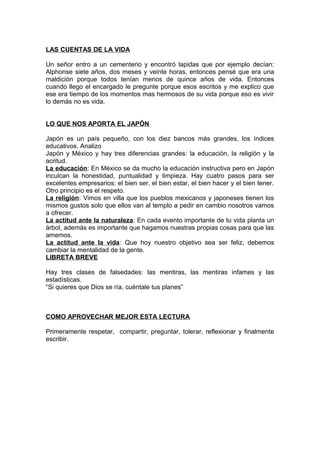 LAS CUENTAS DE LA VIDA
Un señor entro a un cementerio y encontró lapidas que por ejemplo decían:
Alphonse siete años, dos meses y veinte horas, entonces pensé que era una
maldición porque todos tenían menos de quince años de vida. Entonces
cuando llego el encargado le pregunte porque esos escritos y me explico que
ese era tiempo de los momentos mas hermosos de su vida porque eso es vivir
lo demás no es vida.
LO QUE NOS APORTA EL JAPÓN
Japón es un país pequeño, con los diez bancos más grandes, los índices
educativos. Analizo
Japón y México y hay tres diferencias grandes: la educación, la religión y la
acritud.
La educación: En México se da mucho la educación instructiva pero en Japón
inculcan la honestidad, puntualidad y limpieza. Hay cuatro pasos para ser
excelentes empresarios: el bien ser, el bien estar, el bien hacer y el bien tener.
Otro principio es el respeto.
La religión: Vimos en villa que los pueblos mexicanos y japoneses tienen los
mismos gustos solo que ellos van al templo a pedir en cambio nosotros vamos
a ofrecer.
La actitud ante la naturaleza: En cada evento importante de tu vida planta un
árbol, además es importante que hagamos nuestras propias cosas para que las
amemos.
La actitud ante la vida: Que hoy nuestro objetivo sea ser feliz, debemos
cambiar la mentalidad de la gente.
LIBRETA BREVE
Hay tres clases de falsedades: las mentiras, las mentiras infames y las
estadísticas.
“Si quieres que Dios se ría, cuéntale tus planes”
COMO APROVECHAR MEJOR ESTA LECTURA
Primeramente respetar, compartir, preguntar, tolerar, reflexionar y finalmente
escribir.
 