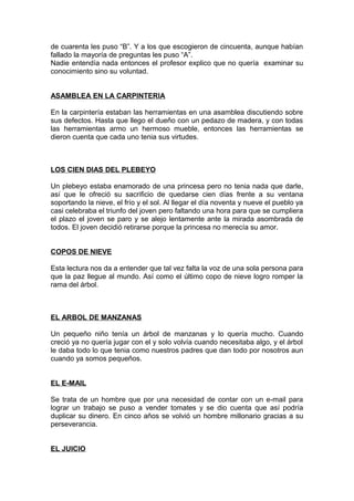 de cuarenta les puso “B”. Y a los que escogieron de cincuenta, aunque habían
fallado la mayoría de preguntas les puso “A”.
Nadie entendía nada entonces el profesor explico que no quería examinar su
conocimiento sino su voluntad.
ASAMBLEA EN LA CARPINTERIA
En la carpintería estaban las herramientas en una asamblea discutiendo sobre
sus defectos. Hasta que llego el dueño con un pedazo de madera, y con todas
las herramientas armo un hermoso mueble, entonces las herramientas se
dieron cuenta que cada uno tenia sus virtudes.
LOS CIEN DIAS DEL PLEBEYO
Un plebeyo estaba enamorado de una princesa pero no tenia nada que darle,
así que le ofreció su sacrificio de quedarse cien días frente a su ventana
soportando la nieve, el frío y el sol. Al llegar el día noventa y nueve el pueblo ya
casi celebraba el triunfo del joven pero faltando una hora para que se cumpliera
el plazo el joven se paro y se alejo lentamente ante la mirada asombrada de
todos. El joven decidió retirarse porque la princesa no merecía su amor.
COPOS DE NIEVE
Esta lectura nos da a entender que tal vez falta la voz de una sola persona para
que la paz llegue al mundo. Así como el último copo de nieve logro romper la
rama del árbol.
EL ARBOL DE MANZANAS
Un pequeño niño tenía un árbol de manzanas y lo quería mucho. Cuando
creció ya no quería jugar con el y solo volvía cuando necesitaba algo, y el árbol
le daba todo lo que tenia como nuestros padres que dan todo por nosotros aun
cuando ya somos pequeños.
EL E-MAIL
Se trata de un hombre que por una necesidad de contar con un e-mail para
lograr un trabajo se puso a vender tomates y se dio cuenta que así podría
duplicar su dinero. En cinco años se volvió un hombre millonario gracias a su
perseverancia.
EL JUICIO
 