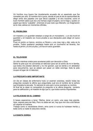 Un hombre muy bueno fue injustamente acusado de un asesinato que fue
cometido por otro. El hombre fue a juicio, donde el juez le dio la oportunidad de
elegir entre dos papeles uno que decía culpable y el otro inocente, como el
buen hombre sabía que era una trampa cogió el papel y se lo trago y quedo un
papel que decía “culpable”, entonces el juez tubo que liberarlo. La imaginación
es lo más valioso en momentos difíciles.
EL PROBLEMA
Un maestro y un guardián estaban a cargo de un monasterio, y un día murió el
guardián y el maestro izo muna prueba a sus discípulos para elegir al nuevo
guardián.
Puso al centro un banco, encima un florero y una rosa roja y dijo: esta es la
prueba. Todos quedaron perplejos hasta que un muchacho se levanto, fue
hasta el jarrón y lo tiró al piso; y el fue el nuevo guardián.
EL TELEVISOR
Un niño mientras oraba para acostarse pidió con devoción a Dios:
Señor te pido que me conviertas en televisor para ser el centro de mi m familia,
que todos me presten atención y no me ignoren, que se siente a mí alrededor
para escucharme, que se peleen por pasar un ratito conmigo. Solo te pido
ocupar el lugar de mi televisor.
LA PREGUNTA MÁS IMPORTANTE
Un día en clases de enfermería hubo un examen sorpresa, resolví todas las
preguntas excepto la última que preguntaba cual era el nombre de la señora
que limpiaba la escuela. Yo siempre la veía pero nunca averigüe su nombre.
Al final de la clase mi compañero le pregunto si la ultima pregunta contaría
para la calificación y el maestro le dijo que si, que todos somos importantes.
LA FELICIDAD ES EL CAMINO
A beses esperamos a tener 18años, tener un carro, una casa mas grande,
hijos, esposo para ser feliz. Pero no debe ser así, hay que vivir día a día felices
sin esperar el mañana.
Trabaja como si necesitaras dinero, ama como si nunca te hubiesen herido y
baila como si nadie te estuviera viendo.
LA RANITA SORDA
 