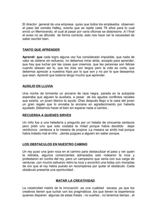 El director general de una empresa quiso que todos los empleados observen
el paso del cometa Halley, evento que se repite cada 78 años para lo cual
envió un Memorando, el cual al pasar por varia oficinas se distorsiono .A l final
el aviso no se difundió de forma correcta, esto nos hace ver la necesidad de
saber escribir bien.
TANTO QUE APRENDER
Aprendí: que cada logro alguna vez fue considerado imposible, que nada de
valor se obtiene sin esfuerzo, no debemos mirar atrás, excepto para aprender,
que hay que luchar por las cosas que creemos, que las personas son felices
cuando desean ser lo, que los días son largos pero la vida es corta, que
debemos apreciar a nuestros hijos por lo que son y no por lo que deseamos
que sean. Aprendí que todavía tengo mucho que aprender.
AUXILIO EN LLUVIA
Una noche de tormenta un anciana de raza negra, parada en la autopista
esperaba que alguien la auxiliara, a pesar de los agudos conflictos raciales
que existía, un joven blanco la ayudo .Días después llego a la casa del joven
un gran regalo que lo enviaba la anciana en agradecimiento por haberla
ayudado .Debemos hacer el bien sin esperar nada a cambio .
RECUERDA A QUIENES SIRVES
Un niño fue a una heladería y pregunto por un helado de cincuenta centavos
pero pidió uno que solo costaba la mitad porque había decidido dejar
veinticinco centavos a la mesera de propina .La mesera se sintió mal porque
había tratado mal al niño .Jamás juzgues a alguien sin saber porque.
LOS OBSTACULOS EN NUESTRO CAMINO
Un rey puso una gran roca en el camino para obstaculizar el paso y ver quien
la retiraba, algunos comerciantes adinerados solo rodearon la roca y
protestaron en contra del rey ,pero un campesino que venia con sus carga de
verduras ,con mucho esfuerzo retiro la roca y encontró una bolsa con monedas
de oro que el rey había puesto en recompensa por quitar el obstáculo .Cada
obstáculo presenta una oportunidad .
MATAR LA CREATIVIDAD
La creatividad madre de la innovación ,es una cualidad escasa ,ya que los
creativos tienen que luchar con los pragmáticos ,los que tienen la experiencia
quienes disparan algunas de estas frases : no sueñes , no tenemos tiempo , el
 