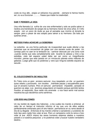 costo es muy alto , exigía un esfuerzo muy grande , siempre lo hemos hecho
así ,no va a funcionar ………. frases que matan la creatividad .
DAR Y PERDER LA VIDA
Una niña llamada Liz sufría de una rara enfermedad y solo se podía salvar si
recibía una transfusión de sangre de su hermano menor de cinco años .E l niño
acepto con un poco de duda ya que el pensaba que moriría al donarle la
sangre ,pero a pesar de eso acepto para salvar a su hermana .Da todo por
quienes amas .
METODO PARA ACHICAR LA SOBERBIA
La soberbia es una forma particular de incapacidad que suele afectar a las
personas que se encuentran de golpe con una escasa cuota de poder .Un
consejo para no caer en la tentación es : caminar desnudo por una zona rural
,cuando sienta que esta completamente solo levante la cabeza y mire a las
estrellas, visto del espacio usted debe ser así como un insignificante
microbio ,piense que esta parado en un minúsculo planeta entre millones de
galaxias .Luego grite que es poderoso y vera que ninguna estrella siquiera se
sacude .
EL COLECCIONISTA DE INSULTOS
En Tokio vivía un gran anciano samurai muy respetado ,un día un guerrero
quiso retarlo y provocarlo con insultos , tirándole piezas y escupiéndolo para
que el anciano luchara .Pero el samurai permaneció impasible ,cansado el
guerrero se alejo .Los alumnos preguntaron al maestro porque permitió tantos
insultos ,el respondió. Que nadie nos arremete o nos hace sentir mal somos
nosotros los que decidimos como sentirnos.
LOS DOS HALCONES
Un rey recibió de regalo dos halcones , a los cuales los mando a entrenar ,al
cabo de un tiempo el instructor informo al rey que uno de ellos estaba
perfectamente entrenado pero el otro halcón permanecía en su rama desde el
día de su llegada .Entonces el rey mando a llamar a sanadores y curadores de
todo tipo pero nadie hizo volar al ave .Pero un campesino corto la rama e hizo
volar al ave .ASCII mismo los seres humanos estamos atados a nuestros
pasado o a nuestros perjuicios y no podemos volar y buscar nuestro verdadero
destino .
 