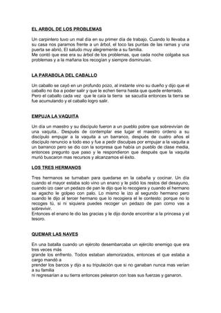 EL ARBOL DE LOS PROBLEMAS
Un carpintero tuvo un mal día en su primer día de trabajo. Cuando lo llevaba a
su casa nos paramos frente a un árbol, el toco las puntas de las ramas y una
puerta se abrió, El saludo muy alegremente a su familia.
Me contó que ese era su árbol de los problemas, que cada noche colgaba sus
problemas y a la mañana los recogían y siempre disminuían.
LA PARABOLA DEL CABALLO
Un caballo se cayó en un profundo pozo, al instante vino su dueño y dijo que el
caballo no iba a poder salir y que le echen tierra hasta que quede enterrado.
Pero el caballo cada vez que le caía la tierra se sacudía entonces la tierra se
fue acumulando y el caballo logro salir.
EMPUJA LA VAQUITA
Un día un maestro y su discípulo fueron a un pueblo pobre que sobrevivían de
una vaquita.. Después de contemplar ese lugar el maestro ordeno a su
discípulo empujar a la vaquita a un barranco, después de cuatro años el
discípulo renuncio a todo eso y fue a pedir disculpas por empujar a la vaquita a
un barranco pero se dio con la sorpresa que había un pueblo de clase media,
entonces pregunto que paso y le respondieron que después que la vaquita
murió buscaron mas recursos y alcanzamos el éxito.
LOS TRES HERMANOS
Tres hermanos se turnaban para quedarse en la cabaña y cocinar. Un día
cuando el mayor estaba solo vino un enano y le pidió los restos del desayuno,
cuando izo caer un pedazo de pan le dijo que lo recogiera y cuando el hermano
se agacho le golpeo con palo. Lo mismo le izo al segundo hermano pero
cuando le dijo al tercer hermano que lo recogiera el le contesto: porque no lo
recoges tú, si ni siquiera puedes recoger un pedazo de pan como vas a
sobrevivir.
Entonces el enano le dio las gracias y le dijo donde encontrar a la princesa y el
tesoro.
QUEMAR LAS NAVES
En una batalla cuando un ejército desembarcaba un ejército enemigo que era
tres veces más
grande los enfrento. Todos estaban atemorizados, entonces el que estaba a
cargo mandó a
prender los barcos y dijo a su tripulación que si no ganaban nunca mas verían
a su familia
ni regresarían a su tierra entonces pelearon con toas sus fuerzas y ganaron.
 