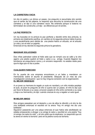 LA CARRETERA VACIA
Un día mi padre y yo dimos un paseo, me pregunto si escuchaba otro sonido
que el cantar de los pájaros, le respondí que escucha la construcción de una
carretera y el dijo si una carretera vacía .No entendía porque si todavía no
terminaban de construirla y el dijo : se diferencia por el sonido.
LA PAZ PERFECTA
Un rey buscaba en la pintura la paz perfecta y decidió entre dos pinturas, la
primera era totalmente pacifica, en cambio en la segunda pintura había truenos
y era escalofriante pero detrás de una piedra había un arbusto, en el arbusto
un nido y en el nido un pajarito.
Entonces el rey decreto la segunda pintura la ganadora.
IMAGINAR SOLUCIONES
Dos niñas patinaban sobre el hielo asta que se rompió una se callo y la otra
agarro una piedra quebró el hielo y salvo a su amiga. Cuando llegaron los
bomberos se preguntaron como y un anciano respondió: no estaba nadie para
que le diga que no iba a poder.
CUALQUIER PARECIDO
En la, puerta de una empresa encontraron a un bebe y mandaron un
memorando sobre el asunto al presidente. Después de un mes de una
investigación concluyeron que no hay ninguna conexión con la organización.
EL MEJOR OBSEQUIO
A un joven su hermano le regalo un auto en navidad y un niño miraba perplejo
el auto, el joven le pregunto al niño si quería dar un paseo, el niño le dijo que
por favor le llevara a su casa y el joven acepto el niño entro corriendo a su casa
y trajo a su hermanito y le dijo: cuando crezcas te voy a regalar un auto igual.
MI MEJOR AMIGO
Dos amigos paseaban por el desierto y uno de ellos le ofendió y el otro le dio
una bofetada entonces el escribió en la arena “hoy mi amigo me dio una
bofetada”.
Siguieron paseando por una playa entonces el que había sido abofeteado se
estaba empezando a ahogar y su amigo le salvo y escribid en una piedra “hoy
mi amigo me salvo la vida”, y el otro pidió que le explicara. Le respondió que en
la arena el viento lo borraría pero en la piedra nunca se borraría.
 