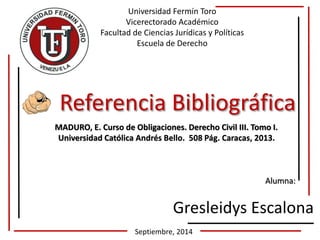 Universidad Fermín Toro 
Vicerectorado Académico 
Facultad de Ciencias Jurídicas y Políticas 
Escuela de Derecho 
Referencia Bibliográfica 
MADURO, E. Curso de Obligaciones. Derecho Civil III. Tomo I. 
Universidad Católica Andrés Bello. 508 Pág. Caracas, 2013. 
Alumna: 
Gresleidys Escalona 
Septiembre, 2014 
