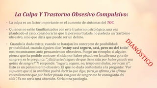 La Culpa Y Trastorno Obsesivo Compulsivo:
• La culpa es un factor importante en el aumento de síntomas del TOC.
• Quienes no estén familiarizados con este trastorno psicológico, una vez
planteado el caso, considerarán que la persona tratada no padecía un trastorno
obsesivo, sino que diría que puede ser un delirio.
• Cuando la duda existe, cuando se barajan los conceptos de posibilidad-
probabilidad, cuando alguien dice “estoy casi seguro, casi, pero no del todo”
nos encontramos ante pensamientos obsesivos. Pongo un ejemplo; si alguien
piensa que ha podido contraer el sida por haber pisado en la calle una gota de
sangre y se le pregunta: “¿Está usted seguro de que tiene sida por haber pisado esa
gotita de sangre?” Y responde: “seguro, seguro, no; tengo mis dudas, pero casi sí”.
Esto es un pensamiento obsesivo. El que no duda contestaría a la pregunta: “Por
supuesto que sí, la analítica podrá decir lo que diga, pero yo afirmo y lo afirmo
rotundamente que por haber pisado esa gota de sangre me he contagiado del
sida”. Ya no sería una obsesión. Sería otra patología.
 