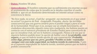 Datos: Hombre 50 años.
Antecedentes: El hombre comenta que su sufrimiento era enorme ya que
el sentimiento de culpa que le invadía no le dejaba conciliar el sueño
debido a que en un momento determinado no intentó actuar como su
conciencia le decía:
“No hice nada, no actué. ¿Cuál fue -pregunté- ese momento en el que usted
no actuó? La guerra de Irak -respondió. Pensaba –decía- las terribles
consecuencias que esa guerra tendría para el pueblo iraquí y para el resto
de la humanidad. Pensé que si yo, aunque soy un simple funcionario, un
ciudadano desconocido, alguien como otro cualquiera, me hubiese puesto en
contacto con el entonces presidente de Estados Unidos para convencerle de
que no invadiese Irak, tal vez lo hubiera conseguido. Pienso a la vez que ni
siquiera hubiera podido tener la opción de hablar con él. Lo probable, casi
seguro, es que no habría tenido opción de una conversación. Probable,
como digo, pienso que no; pero ¿posible? Posible es todo –razonaba-
aunque casi con toda seguridad, no habría tenido la entrevista. Y aún
en el supuesto improbable de haberla tenido, también pienso que no habría
podido convencerle.”
 