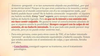 Entonces -pregunté- si ve tan sumamente alejada esa posibilidad, ¿por qué
se martiriza tanto? Porque si los que eran contrarios a la invasión y tenían
tanto peso en el mundo conversaron con él y no consiguieron nada, ¿qué
habría podido hacer usted? No le habría convencido -respondió– ni siquiera
me habría recibido. Estoy “casi” seguro, pero siempre existe la posibilidad
ínfima de haberlo logrado. Pero es que no lo intenté y esa omisión mía
me hace sentir culpable. Me gustaría tener el convencimiento absoluto de
que ni siquiera existía la posibilidad. Siempre cargaré con la culpa de mi
omisión, de no haberlo intentado. Ya se que todo esto puede parecer muy
absurdo, pero yo no puedo evitar sentirme mal…
• Para esta persona, como para otros casos de TOC, el no haber intentado
“prevenir” un daño era moralmente equivalente a haberlo causado. Vemos
que estaba asociado con el sentimiento de culpa, y que además, llevaba
por años.
Conclusión: consiguió superar su trastorno, con el tratamiento
psicológico.
 