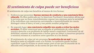 El sentimiento de culpa puede ser beneficioso
El sentimiento de culpa nos beneficia al menos de tres formas:
1) Evidencia que poseemos buenas normas de conducta y una conciencia bien
educada. Un libro publicado por la American Psychiatric Association afirma que
la persona que no tiene remordimientos supone una amenaza para la sociedad.
A los individuos con conciencias corrompidas o insensibilizadas les cuesta
distinguir entre el bien y el mal, y eso puede resultar peligroso.
2) En segundo lugar, una conciencia culpable nos ayuda a evitar las malas
acciones. El dolor emocional que acompaña al sentimiento de culpa dirige
nuestra atención a un problema de índole moral o espiritual. Conscientes de tal
debilidad, estamos más dispuestos a luchar para no volver a causarnos perjuicio
a nosotros mismos ni a nuestros seres queridos ni a los demás.
3) El sentimiento de culpa tal vez provoque la confesión de un mal, lo que
beneficia tanto al culpable como a la víctima. La confesión puede incluso
contribuir a que la víctima se sienta mejor, pues al ver que el causante de su
aflicción está arrepentido, se da cuenta de que este la ama.
 