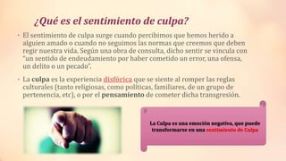 ¿Qué es el sentimiento de culpa?
• El sentimiento de culpa surge cuando percibimos que hemos herido a
alguien amado o cuando no seguimos las normas que creemos que deben
regir nuestra vida. Según una obra de consulta, dicho sentir se vincula con
“un sentido de endeudamiento por haber cometido un error, una ofensa,
un delito o un pecado”.
• La culpa es la experiencia disfórica que se siente al romper las reglas
culturales (tanto religiosas, como políticas, familiares, de un grupo de
pertenencia, etc), o por el pensamiento de cometer dicha transgresión.
La Culpa es una emoción negativa, que puede
transformarse en una sentimiento de Culpa
 