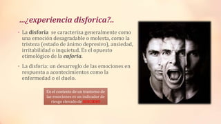 …¿experiencia disforica?..
• La disforia se caracteriza generalmente como
una emoción desagradable o molesta, como la
tristeza (estado de ánimo depresivo), ansiedad,
irritabilidad o inquietud. Es el opuesto
etimológico de la euforia.
• La disforia: un desarreglo de las emociones en
respuesta a acontecimientos como la
enfermedad o el duelo.
En el contexto de un trastorno de
las emociones es un indicador de
riesgo elevado de SUICIDIO
 