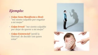 Ejemplo:
• Culpa Sana Manifiesta o Real:
"me siento culpable por engañar
a mi mujer"
• Culpa Irreal: "me siento culpable
por dejar de querer a mi mujer"
• Culpa Existencial:"perdí la
libertad de decidir con quien
estar"
 