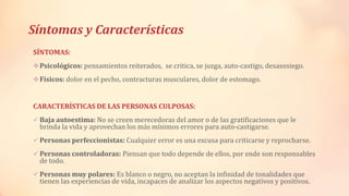 Síntomas y Características
SÍNTOMAS:
Psicológicos: pensamientos reiterados, se critica, se juzga, auto-castigo, desasosiego.
Físicos: dolor en el pecho, contracturas musculares, dolor de estomago.
CARACTERÍSTICAS DE LAS PERSONAS CULPOSAS:
 Baja autoestima: No se creen merecedoras del amor o de las gratificaciones que le
brinda la vida y aprovechan los más mínimos errores para auto-castigarse.
 Personas perfeccionistas: Cualquier error es una excusa para criticarse y reprocharse.
 Personas controladoras: Piensan que todo depende de ellos, por ende son responsables
de todo.
 Personas muy polares: Es blanco o negro, no aceptan la infinidad de tonalidades que
tienen las experiencias de vida, incapaces de analizar los aspectos negativos y positivos.
 