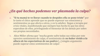 ¿En qué hechos podemos ver plasmada la culpa?
a. “Si tu mamá te ve llorar cuando te despides ella se pone triste” por
lo tanto el chico aprende que no puede expresar sus emociones y
sentimientos ya que afecta a otros, y en la adultez llegan a terapia por
crisis vitales, manifestando que siempre han hecho lo que los otros
esperaban de ellos, privilegiando el bienestar de los demás por sobre
sus propias necesidades.
b. Alice Miller afirma que “mucha gente sufre todas sus vidas por este
opresivo sentimiento de culpa, el sentimiento de no haber vivido a la
altura de las expectativas de sus padres [...] ningún argumento
puede superar estos sentimientos de culpa”.
 