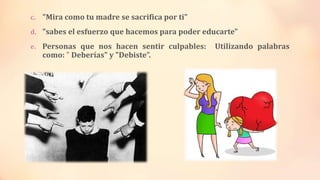 c. "Mira como tu madre se sacrifica por ti"
d. "sabes el esfuerzo que hacemos para poder educarte"
e. Personas que nos hacen sentir culpables: Utilizando palabras
como: " Deberías" y "Debiste”.
 