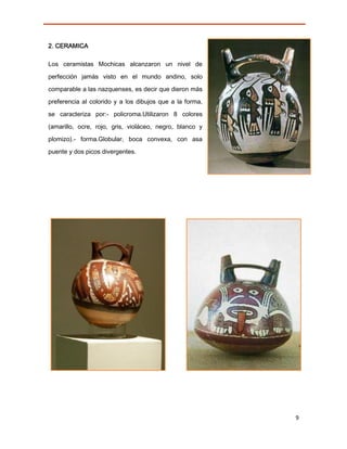 2. CERAMICA

Los ceramistas Mochicas alcanzaron un nivel de

perfección jamás visto en el mundo andino, solo

comparable a las nazquenses, es decir que dieron más
preferencia al colorido y a los dibujos que a la forma,

se caracteriza por:- policroma.Utilizaron 8 colores

(amarillo, ocre, rojo, gris, violáceo, negro, blanco y
plomizo).- forma.Globular, boca convexa, con asa
puente y dos picos divergentes.




                                                          9
 