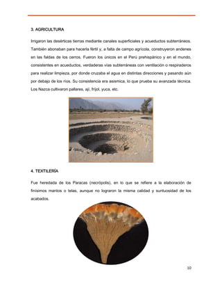 3. AGRICULTURA

Irrigaron las desérticas tierras mediante canales superficiales y acueductos subterráneos.

También abonaban para hacerla fértil y, a falta de campo agrícola, construyeron andenes

en las faldas de los cerros. Fueron los únicos en el Perú prehispánico y en el mundo,
consistentes en acueductos, verdaderas vías subterráneas con ventilación o respiraderos

para realizar limpieza, por donde cruzaba el agua en distintas direcciones y pasando aún

por debajo de los ríos. Su consistencia era asismica, lo que prueba su avanzada técnica.
Los Nazca cultivaron pallares, ají, fríjol, yuca, etc.




4. TEXTILERÍA

Fue heredada de los Paracas (necrópolis), en lo que se refiere a la elaboración de
finísimos mantos o telas, aunque no lograron la misma calidad y suntuosidad de los
acabados.




                                                                                       10
 