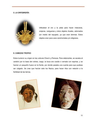5. LA ORFEBRERÍA




                                 Utilizaban el oro y la plata para hacer máscaras,

                                 orejeras, narigueras y otros objetos rituales, adornados

                                 por medio del repujado, ya que eran láminas. Estos
                                 objetos eran para usos ceremoniales y/o religiosos.




6. CABEZAS TROFEO

Estos tuvieron su origen en las culturas Chavín y Paracas. Para elaborarlas, se sacaba el

cerebro por la base del cráneo, luego, la boca era cosida o cerrada con espinas, y se
hacían un pequeño hueco en la frente, por donde pasaba una cuerda para que pudiese
ser colgado. Se cree que hacían esto los Nazca, para hacer ritos con relación a la
fertilidad de las tierras.




                                                                                       11
 