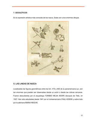 7. GEOGLÍFICOS

Es la expresión artística más conocido de los nazca, Estas son unos enormes dibujos.




X. LAS LINEAS DE NAZCA

Localizadas las figuras geométricas entre los km. 419 y 465 de la panamericana sur, son

tan enormes que pueden ser observadas desde un avión o desde las colinas cercanas.
Fueron descubiertas por el arqueólogo TORIBIO MEJIA XESPE discípulo de Tello, en
1927. Han sido estudiadas desde 1941 por el norteamericano PAUL KOSOK y sobre todo
por la alemana MARIA REICHE.




                                                                                       12
 
