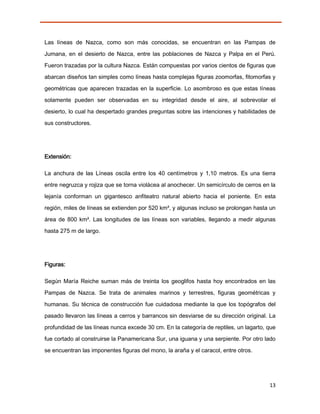 Las líneas de Nazca, como son más conocidas, se encuentran en las Pampas de
Jumana, en el desierto de Nazca, entre las poblaciones de Nazca y Palpa en el Perú.

Fueron trazadas por la cultura Nazca. Están compuestas por varios cientos de figuras que
abarcan diseños tan simples como líneas hasta complejas figuras zoomorfas, fitomorfas y

geométricas que aparecen trazadas en la superficie. Lo asombroso es que estas líneas
solamente pueden ser observadas en su integridad desde el aire, al sobrevolar el
desierto, lo cual ha despertado grandes preguntas sobre las intenciones y habilidades de

sus constructores.




Extensión:

La anchura de las Líneas oscila entre los 40 centímetros y 1,10 metros. Es una tierra
entre negruzca y rojiza que se torna violácea al anochecer. Un semicírculo de cerros en la
lejanía conforman un gigantesco anfiteatro natural abierto hacia el poniente. En esta
región, miles de líneas se extienden por 520 km², y algunas incluso se prolongan hasta un

área de 800 km². Las longitudes de las líneas son variables, llegando a medir algunas
hasta 275 m de largo.




Figuras:

Según María Reiche suman más de treinta los geoglifos hasta hoy encontrados en las

Pampas de Nazca. Se trata de animales marinos y terrestres, figuras geométricas y

humanas. Su técnica de construcción fue cuidadosa mediante la que los topógrafos del
pasado llevaron las líneas a cerros y barrancos sin desviarse de su dirección original. La

profundidad de las líneas nunca excede 30 cm. En la categoría de reptiles, un lagarto, que
fue cortado al construirse la Panamericana Sur, una iguana y una serpiente. Por otro lado
se encuentran las imponentes figuras del mono, la araña y el caracol, entre otros.




                                                                                       13
 