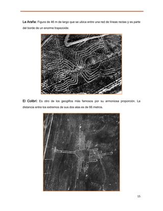 La Araña: Figura de 46 m de largo que se ubica entre una red de líneas rectas y es parte
del borde de un enorme trapezoide.




El Colibrí: Es otro de los geoglifos más famosos por su armoniosa proporción. La
distancia entre los extremos de sus dos alas es de 66 metros.




                                                                                     15
 