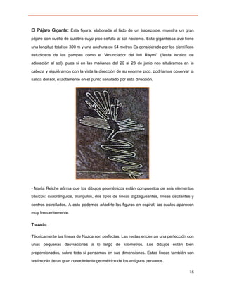 El Pájaro Gigante: Esta figura, elaborada al lado de un trapezoide, muestra un gran
pájaro con cuello de culebra cuyo pico señala al sol naciente. Esta gigantesca ave tiene
una longitud total de 300 m y una anchura de 54 metros Es considerado por los científicos

estudiosos de las pampas como el "Anunciador del Inti Raymi" (fiesta incaica de

adoración al sol), pues si en las mañanas del 20 al 23 de junio nos situáramos en la
cabeza y siguiéramos con la vista la dirección de su enorme pico, podríamos observar la

salida del sol, exactamente en el punto señalado por esta dirección.




• María Reiche afirma que los dibujos geométricos están compuestos de seis elementos
básicos: cuadrángulos, triángulos, dos tipos de líneas zigzagueantes, líneas oscilantes y
centros estrellados. A esto podemos añadirle las figuras en espiral, las cuales aparecen

muy frecuentemente.

Trazado:

Técnicamente las líneas de Nazca son perfectas. Las rectas encierran una perfección con
unas pequeñas desviaciones a lo largo de kilómetros. Los dibujos están bien
proporcionados, sobre todo si pensamos en sus dimensiones. Estas líneas también son

testimonio de un gran conocimiento geométrico de los antiguos peruanos.

                                                                                      16
 