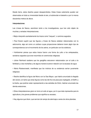 Desde tierra, estos diseños pasan desapercibidos. Estas líneas solamente pueden ser
observadas en toda su inmensidad desde el aire, al sobrevolar el desierto a por lo menos

doscientos metros de altura.

Interpretaciones:

Las Líneas de Nazca, asombran tanto a los investigadores, que han sido objeto de
muchas y variadas interpretaciones:

• Mejía interpretó acertadamente los trazos como "seques", o caminos sagrados.

• Paul Kosok sugirió que las figuras y líneas de Nazca estaban relacionadas con la
astronomía, algo así como un zodíaco cuyas proyecciones debieron tener algún tipo de

correspondencia con el movimiento de los astros, en particular con los solsticios.

• Horkheimer piensa que estos trazos fueron una forma de culto a los antepasados,
senderos sagrados que eran recorridos en ceremonias religiosas

• Johan Reinhard sostiene que los geoglifos estuvieron relacionados con el culto a la
fertilidad y a las montañas y de alguna manera tuvieron relación con la escasez de agua

• María Rostworowski, manifiesta que los motivos de su existencia serían puramente

religiosos

• Reiche identifica la figura del Mono con la Osa Mayor, que habría anunciado la llegada
del verano, en tanto que otras figuras como las del Ave de pescuezo replegado, el Delfín y
la Araña, que podrían estar representando a las estrellas de Orión, habrían anunciado las

demás estaciones.

• Otras interpretaciones giran en torno al culto al agua, por lo que ésta representa para la
agricultura y los graves problemas que significa su escasez.

• Hay algunos que dicen, que servían de campo de aterrizaje a seres de otros planetas.




                                                                                          17
 