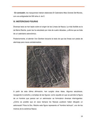 · En conclusión, los nazquenses habían elaborado El Calendario Mas Grande Del Mundo,
con una antigüedad de 500 años d. de C.


XI. MISTERIOSAS FIGURAS

Diversas tesis se han tejido sobre el origen de las Líneas de Nazca. La más factible es la
de María Reiche, quien las ha estudiado por más de cuatro décadas, y afirma que se trata

de un calendario astronómico.

Posteriormente, el alemán Von Daniken lanzaría la tesis de que las líneas son pistas de
aterrizaje para naves extraterrestres.




A partir de esta última afirmación, han surgido otras ideas. Algunos estudiosos,

recogiendo lo extraño y complejo de las figuras -como aquella en que se percibe la figura
de un hombre que parece ser un astronauta- se formularon diversas interrogantes:

¿Cómo es posible que en esos tiempos los Nazcas pudieran haber dibujado un
astronauta? Para la Dra. Reiche esta figura representa al "hombre lechuza", uno de los
motivos de la cerámica Nazca.



                                                                                       18
 