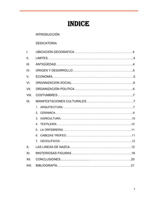 INDICE
        INTRODUCCIÓN

        DEDICATORIA

I.      UBICACIÓN GEOGRAFICA…………………………………………………4

II.     LIMITES………………………………………………………………………...4

III.    ANTIGÜEDAD…………………………………………………………………4

IV.     ORIGEN Y DESARROLLO…………………………………………………..5

V.      ECONOMÍA…………………………………………………………………….5

VI.     ORGANIZACION SOCIAL……………………………………………………6

VII.    ORGANIZACIÓN POLITICA…………………………………………………6

VIII.   COSTUMBRES………………………………………………………………..7

IX.     MANIFESTACIONES CULTURALES……………………………………….7
        1. ARQUITECTURA…………………………………………………………………7
        2. CERAMICA………………………………………………………………………..9

        3. AGRICULTURA………………………………………………………………….10
        4. TEXTILERÍA……………………………………………………………………..10

        5. LA ORFEBRERÍA……………………………………………………………….11
        6. CABEZAS TROFEO…………………………………………………………….11
        7. GEOGLÍFICOS…………………………………………………………………..12

X.      LAS LINEAS DE NAZCA……………………………………………………12

XI.     MISTERIOSAS FIGURAS…………………………………………………..18

XII.    CONCLUSIONES...................................………………………………….20

XIII.   BIBLIOGRAFÍA………………………………………………………………21




                                                                      1
 