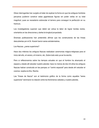 Otras interrogantes han surgido al tratar de explicar la forma en que los antiguos hombres
peruanos pudieron construir estas gigantescas figuras sin poder verlas en su total

magnitud, pues se necesitaría sobrevolar el terreno para conseguir la perfección en su
hechura.

Los investigadores suponen que debió ser ardua la labor de lograr bordes rectos,

orientarlos en las direcciones y darles la longitud proyectada.

Diversas publicaciones han pretendido afirmar que los constructores de las líneas
descubiertas por el Dr. Kosok fueron seres extraterrestres.

Los Nazcas: ¿seres superiores?

Hace dos milenios los antiguos Nazcas realizaban ceremonias mágico-religiosas para el
inicio del año, el verano, el invierno, etc. Sobre todo esto ya se ha escrito.

Pero si reflexionamos sobre los tiempos actuales en que el hombre ha alcanzado el
espacio y desde allí estudiar nuestro planeta: hace no menos de dos mil años los antiguos
Nazcas habían construido en las pampas un "centro espacial" para desde ahí estudiar el
cosmos -explica la Dra. Reiche.

Las "líneas de Nazca" son el testimonio gráfico de la forma como aquellos "seres

superiores" dominaron la relación entre los fenómenos celestes y nuestro planeta.




                                                                                       19
 