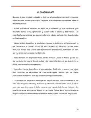 XII. CONCLUSIONES

Después de todo el trabajo realizado, es decir, de la búsqueda de información minuciosa,

sobre las artes de esta gran cultura, llegamos a las siguientes conclusiones sobre su
desarrollo artístico:

• El arte que más se desarrolló en Nazca fue la Cerámica, ya que lograron un gran

desarrollo técnico en la pigmentación y usaron hasta 15 colores y 190 matices. Tan

magnífica fue su cerámica que superan netamente a todas las hasta hora desenterradas
en América del Sur.

• Nazca, también destacó en la arquitectura (aunque no tanto como en la cerámica); ya
que Cahuachi es la CIUDAD DE ADOBE MÁS GRANDE DEL MUNDO. Esto nos quiere
decir, que aunque solo tuvieron esa representación arquitectónica, lo hicieron tan bien,
que hoy en día es reconocida mundialmente.

• Nazca también nos sorprendió mucho con las famosas Líneas de Nazca, que es una
representación del ingenio de esta cultura y del misterio también, ya que todavía no se

define exactamente lo que representan.

• Nazca tuvo menos desarrollo en lo que respecta a Orfebrería, ya que es muy pobre,
pues continúan las expresiones de Paracas-Necrópolis; además que los objetos

productos de la orfebrería eran repujados de forma poco destacada.

• La cultura Nazca, en general, constituye una magnífica cultura, pues nos muestra en sus

artes todo el ingenio, esfuerzo y dedicación que tuvieron para realizar las cosas, quizá en
unas más que otras, pero de todas maneras nos impacta todo lo que hicieron y las

enseñanzas sobre arte que nos dejaron; por lo que La Cultura Nazca no puede dejar de
ocupar un lugar muy importante en el desarrollo artístico de las culturas del antiguo Perú.




                                                                                          20
 