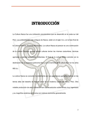 INTRODUCCIÓN

La Cultura Nazca fue una civilización precolombina que se desarrolló en la costa sur del


Perú. Los antecedentes más antiguos de Nazca, están en el siglo I d.c, en la fase final de


la Cultura Paracas (Paracas Necrópolis). La cultura Nazca al parecer es una continuación


de la cultura Paracas ya que ambas culturas tenían las mismas costumbres, técnicas


agrícolas y además sociedades militaristas. El final de la cultura Nazca coincide con la


declinación de su cerámica polícroma fina y con el dominio de la cultura Wari en los años


800 d.c.



La cultura Nazca es conocida mundialmente por sus gigantescos geoglifos hechos en las


tierras altas del desierto de Nazca, cerca de la moderna ciudad de Nazca, Perú. Otra


notable producción de esta civilización son sus acueductos subterráneos muy ingeniosos


y su magnífica cerámica polícroma con motivos zoomorfos generalmente.




                                                                                        2
 