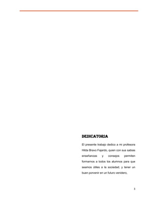 DEDICATORIA
El presente trabajo dedico a mi profesora
Hilda Bravo Fajardo, quien con sus sabias
enseñanzas     y    consejos     permiten
formarnos a todos los alumnos para que

seamos útiles a la sociedad, y tener un
buen porvenir en un futuro venidero,




                                       3
 