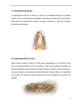 VI. ORGANIZACION SOCIAL

La organización social de los Nazca no alcanzo la complejidad política de los estados

andinos, pero tuvo autoridades centralizadas, constituidas principalmente por sacerdotes.
Estos tenían la capacidad de organizar el trabajo comunitario y dirigir las complejas

actividades ceremoniales.




VII. ORGANIZACIÓN POLITICA

Nazca estaba dividida en valles, en donde había asentamientos a los extremos. Estos
tenían su propia autoridad que era un sacerdote. La élite vivía en edificios piramidales, en

sectores especiales cuyas habitaciones estaban hechas con adobe y muros cubiertos con
una capa de yeso o cal para tapar las grietas. El pueblo, residía en aldeas o en la periferia
de la ciudad. Sus casas se construían colocando troncos de algarrobo que definían las
paredes.




                                                                                           6
 