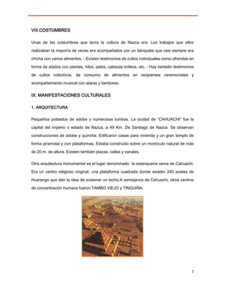 VIII.COSTUMBRES

Unas de las costumbres que tenía la cultura de Nazca era: Los trabajos que ellos

realizaban la mayoría de veces era acompañados por un banquete que casi siempre era
chicha con varios alimentos. - Existen testimonios de cultos individuales como ofrendas en

forma de atados con plantas, hilos, pelos, cabezas trofeos, etc. - Hay también testimonios
de cultos colectivos, de consumo de alimentos en recipientes ceremoniales y
acompañamiento musical con ataras y tambores.


IX. MANIFESTACIONES CULTURALES

1. ARQUITECTURA

Pequeños poblados de adobe y numerosas tumbas. La ciudad de “CAHUACHI” fue la
capital del imperio o estado de Nazca, a 49 Km. De Santiago de Nazca. Se observan
construcciones de adobe y quincha. Edificaron casas para vivienda y un gran templo de
forma piramidal y con plataformas. Estaba construido sobre un montículo natural de más
de 20 m. de altura. Existen también plazas, calles y canales.

Otra arquitectura monumental es el lugar denominado la estanquería cerca de Cahuachi.
Era un centro religioso original, una plataforma cuadrada donde existen 240 postes de

Huarango que dan la idea de sostener un techo.A semejanza de Cahuachi, otros centros

de concentración humana fueron TAMBO VIEJO y TINGUIÑA.




                                                                                        7
 