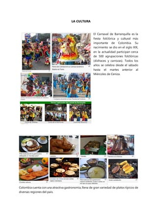 LA CULTURA
El Carnaval de Barranquilla es la
fiesta folclórica y cultural más
importante de Colombia. Su
nacimiento se dio en el siglo XIX,
en la actualidad participan cerca
de 500 agrupaciones folclóricas
(disfraces y carrozas). Todos los
años se celebra desde el sábado
hasta el martes anterior al
Miércoles de Ceniza.
Colombia cuenta con una atractiva gastronomía, llena de gran variedad de platos típicos de
diversas regiones del país.
 