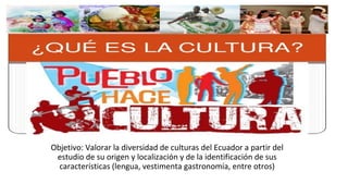 Objetivo: Valorar la diversidad de culturas del Ecuador a partir del
estudio de su origen y localización y de la identificación de sus
características (lengua, vestimenta gastronomía, entre otros)
 