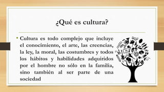 ¿Qué es cultura?
• Cultura es todo complejo que incluye
el conocimiento, el arte, las creencias,
la ley, la moral, las costumbres y todos
los hábitos y habilidades adquiridos
por el hombre no sólo en la familia,
sino también al ser parte de una
sociedad
 